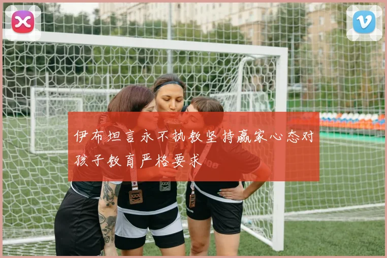 伊布坦言永不执教坚持赢家心态对孩子教育严格要求