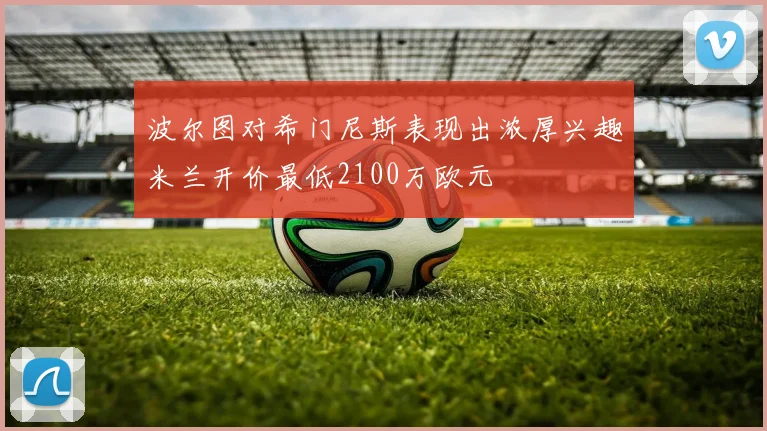 波尔图对希门尼斯表现出浓厚兴趣米兰开价最低2100万欧元