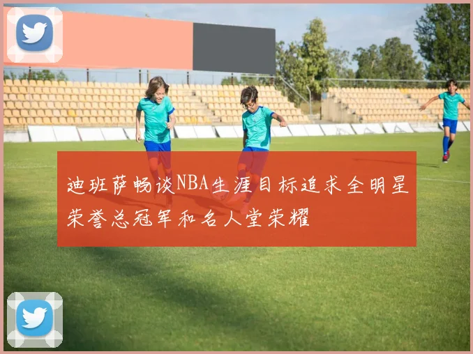 迪班萨畅谈NBA生涯目标追求全明星荣誉总冠军和名人堂荣耀
