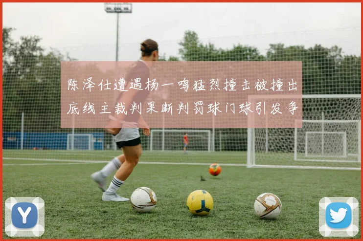 陈泽仕遭遇杨一鸣猛烈撞击被撞出底线主裁判果断判罚球门球引发争议
