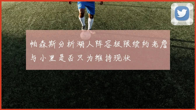 帕森斯分析湖人阵容极限续约老詹与小里是否只为维持现状