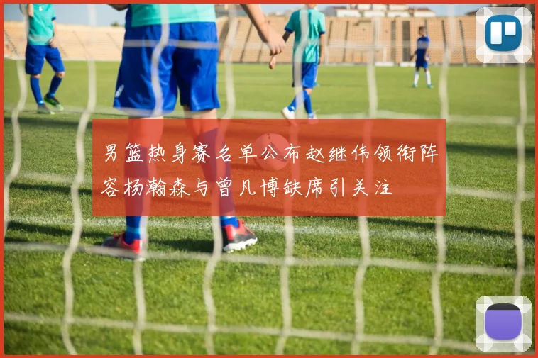 男篮热身赛名单公布赵继伟领衔阵容杨瀚森与曾凡博缺席引关注