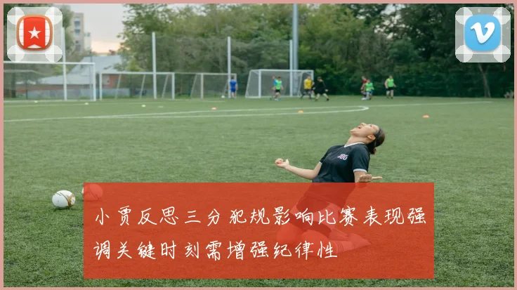 小贾反思三分犯规影响比赛表现强调关键时刻需增强纪律性