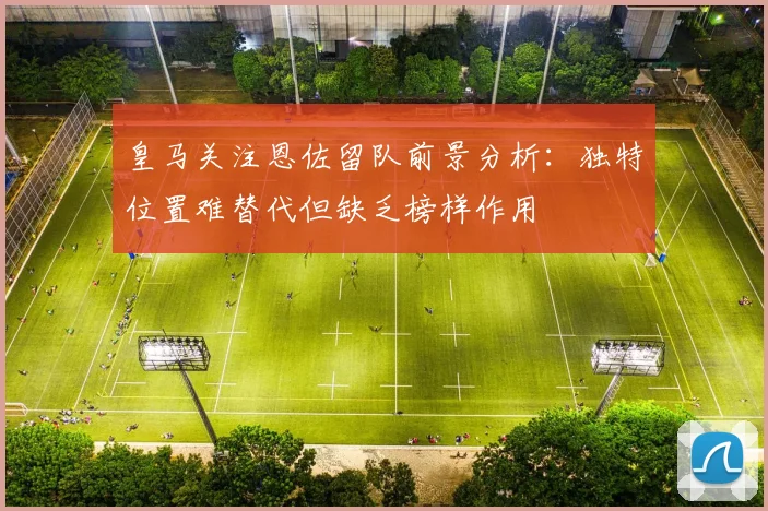 皇马关注恩佐留队前景分析：独特位置难替代但缺乏榜样作用