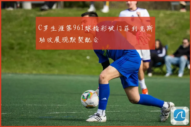 C罗生涯第961球精彩破门菲利克斯助攻展现默契配合