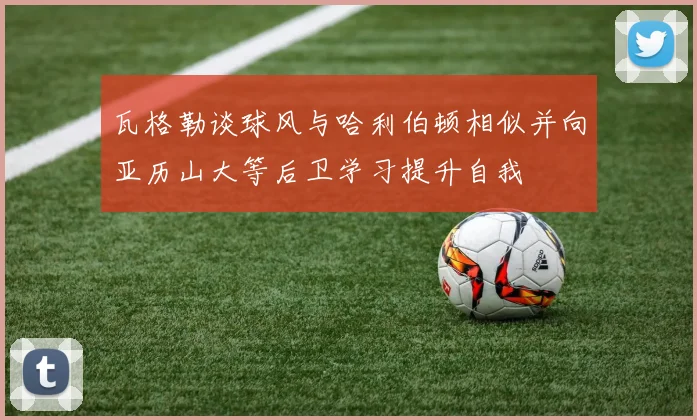 瓦格勒谈球风与哈利伯顿相似并向亚历山大等后卫学习提升自我