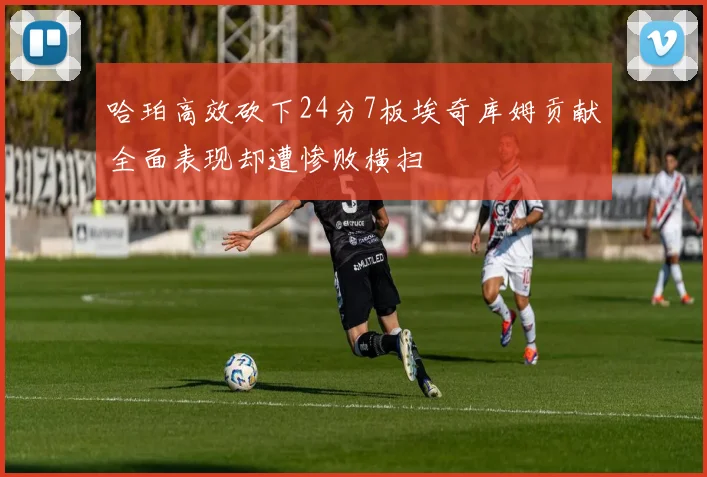 哈珀高效砍下24分7板埃奇库姆贡献全面表现却遭惨败横扫