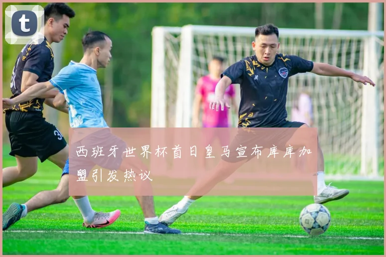 西班牙世界杯首日皇马宣布库库加盟引发热议