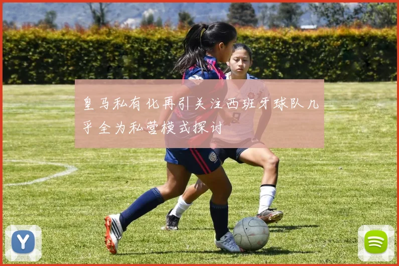 皇马私有化再引关注西班牙球队几乎全为私营模式探讨