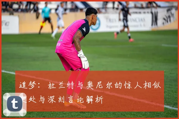 追梦：杜兰特与奥尼尔的惊人相似之处与深刻言论解析