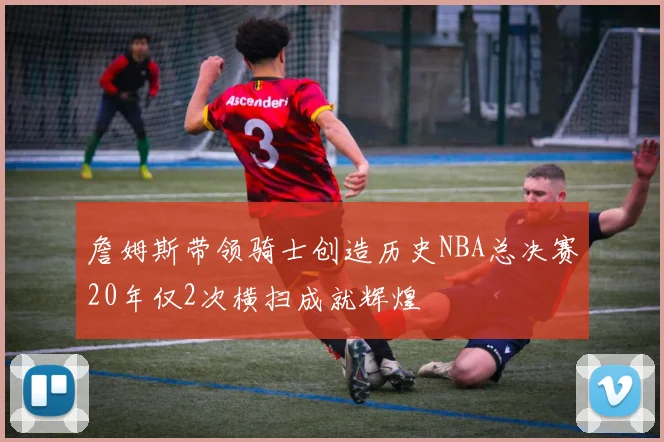 詹姆斯带领骑士创造历史NBA总决赛20年仅2次横扫成就辉煌