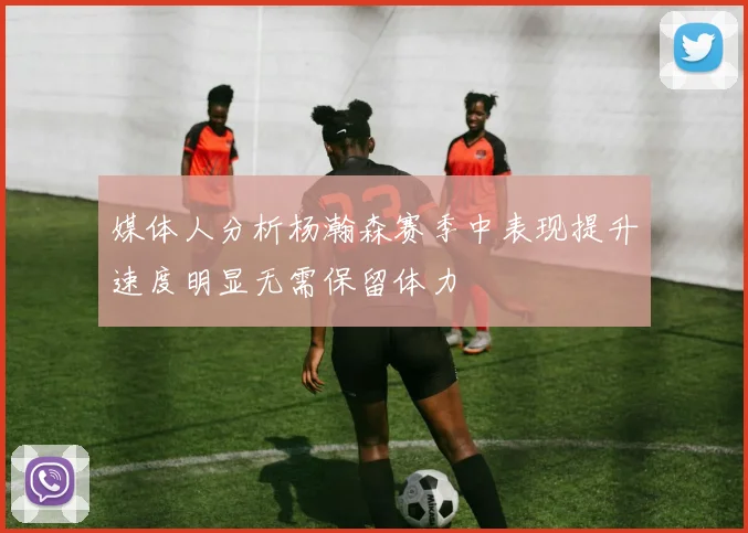 媒体人分析杨瀚森赛季中表现提升速度明显无需保留体力