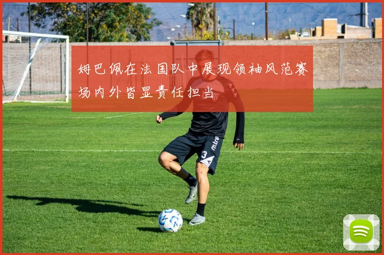 姆巴佩在法国队中展现领袖风范赛场内外皆显责任担当