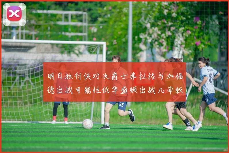 明日独行侠对决爵士弗拉格与加福德出战可能性低华盛顿出战几率较高