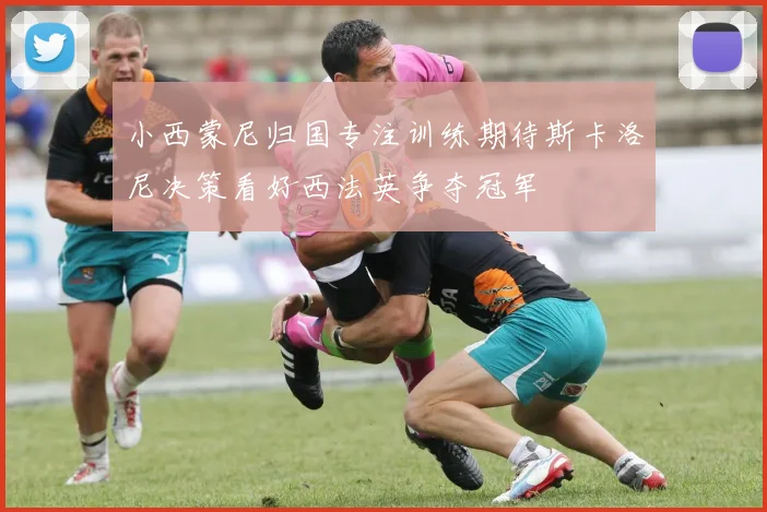 小西蒙尼归国专注训练期待斯卡洛尼决策看好西法英争夺冠军