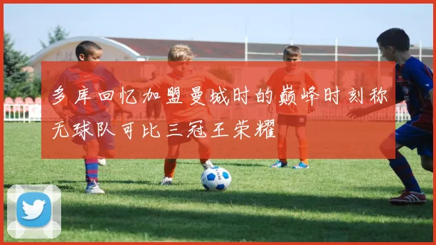 多库回忆加盟曼城时的巅峰时刻称无球队可比三冠王荣耀